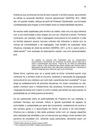 89 
Avaliamos que as diversas formas de fazer expandir o território-escola, aproveitando 
as ofertas ou buscando identificar “acervos operacionais” (SANTOS, M.C., 2008) 
são, em grande medida, reflexos do perfil do Professor Coordenador, sua formação 
e predisposição para engajar a comunidade nessa co-responsabilidade educativa. 
As escolas estão espalhadas pelo território da cidade, cada uma cria laços distintos 
com a sua exterioridade e essa relação, por sua vez, influencia a escola. Territórios 
vulneráveis, por exemplo, onde a segregação sociocultural se faz presente e onde 
as famílias possuem poucos recursos culturais irão influenciar a escola com as 
marcas da vulnerabilidade e da segregação, mas também de superação. Essa 
influência, chamada de efeito do território (CENPEC, 2011, p.12) é, assim como o 
efeito-escola,43 uma avaliação de desempenho escolar, mas com particularidades, 
pois 
diz respeito ao conjunto das implicações que as características 
socioculturais e econômicas da vizinhança da escola exerce sobre ela e 
sobre a aprendizagem dos alunos. Trata-se de um efeito da coletividade 
sobre a escola, o que é diferente dos efeitos isolados das famílias sobre o 
desempenho de seus filhos. Com diferentes matizes teóricos, o fenômeno é 
também designado como efeito de lugar ou de vizinhança. 
Dessa forma, supomos que, se a escola pode se tornar vulnerável quanto mais 
vulnerável for o território onde se encontra, tendendo à reprodução da segregação 
sociocultural em seu cotidiano, por outro lado, experiências bem-sucedidas44 no que 
tange ao estabelecimento de parcerias educativas, em áreas vulneráveis ou não, 
podem contribuir para o fortalecimento dos processos formativos promovendo a 
integração da escola com o bairro e a com a cidade, permitindo-nos assim pensar na 
possibilidade de um efeito positivo do território. 
Ao ser questionado sobre as potencialidades do Programa em sua realidade, o 
professor Henrique, por exemplo, indicou a “grande quantidade de espaços na 
comunidade, a receptividade por parte dos funcionários, notadamente da cantina e 
dos serviços gerais e a aproximação da família, da escola e da comunidade.” 
Chamou-nos a atenção o fato deste professor contar com um espaço específico 
para realização das atividades e ser um dos poucos que alegou contar também com 
parceiros da sociedade civil, utilizando casas particulares, denotando assim um 
43 Sobre efeito-escola ver Alves e Soares (2007). 
44 Ver a experiência da ONG “Cidade escola aprendiz”. 
 