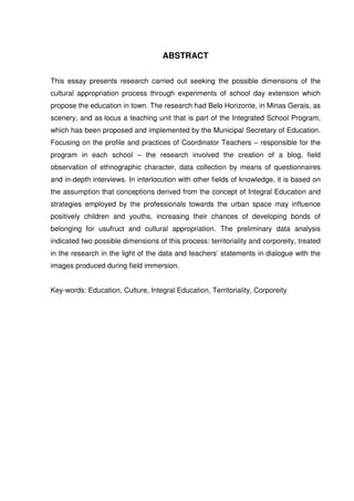ABSTRACT 
This essay presents research carried out seeking the possible dimensions of the 
cultural appropriation process through experiments of school day extension which 
propose the education in town. The research had Belo Horizonte, in Minas Gerais, as 
scenery, and as locus a teaching unit that is part of the Integrated School Program, 
which has been proposed and implemented by the Municipal Secretary of Education. 
Focusing on the profile and practices of Coordinator Teachers – responsible for the 
program in each school – the research involved the creation of a blog, field 
observation of ethnographic character, data collection by means of questionnaires 
and in-depth interviews. In interlocution with other fields of knowledge, it is based on 
the assumption that conceptions derived from the concept of Integral Education and 
strategies employed by the professionals towards the urban space may influence 
positively children and youths, increasing their chances of developing bonds of 
belonging for usufruct and cultural appropriation. The preliminary data analysis 
indicated two possible dimensions of this process: territoriality and corporeity, treated 
in the research in the light of the data and teachers’ statements in dialogue with the 
images produced during field immersion. 
Key-words: Education, Culture, Integral Education, Territoriality, Corporeity 
 