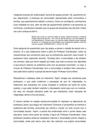 90 
instigante processo de “publicização” pontual do espaço privado. Há, igualmente em 
seu depoimento, a presença da comunidade representada pelos funcionários e 
famílias, que possivelmente habitam o entorno. Como um contraponto, conhecemos 
outra realidade em que, além da falta de equipamentos públicos e de parcerias na 
vizinhança, a professora ressaltou que os grupos de estudantes não são bem-vindos 
nas ruas e praças do bairro: 
Muitas das vezes os meninos estão na praça, estão brincando, o pessoal 
chega reclama de barulho... Ah, menino não faz barulho, tá incomodando, tá 
me atrapalhando...Outras vezes, os meninos estão andando pelas calçadas 
do bairro, aí o pessoal fica incomodado que tá passando aquele monte de 
menino na porta. (ENTREVISTA 1, linhas 176-180) 
Outra pergunta do questionário que nos ajudou a pensar a relação da escola com o 
entorno, foi a que elaboramos sobre o perfil do Professor Coordenador, sobre as 
características que corroboram para que os profissionais assumam essa função. A 
professora Carla respondeu dizendo: “Conheço bem a comunidade e ela também 
me conhece, sabe que tenho respeito por todos, que trato os alunos com dignidade 
e que procuro resolver os problemas junto com as pessoas envolvidas”, ou seja, o 
vínculo do Professor Coordenador com a comunidade é também fator relevante e 
isso pode talvez explicar o porquê da denominação ‘Professor Comunitário’. 
Ressaltamos o destaque dado ao tratamento “digno” dirigido aos estudantes pela 
professora, o que pode evidenciar a percepção de que há indignidades no 
tratamento dos estudantes em outras situações e contextos por parte de outros 
sujeitos, o que pode também explicitar o desrespeito social para com os mesmos. 
Ou seja, em situação educativa pode ser que estudantes vivam situações de 
indignidade, dentro-e-fora da escola... 
O mesmo sentido na relação escola-comunidade foi impresso no depoimento da 
professora Joana, que alegou ser importante “Conhecer e compartilhar as histórias e 
problemas das famílias, procurando ser solícita e manter um forte vínculo com a 
comunidade escolar.” Assim, a escola fica evidenciada como o centro dessa rede 
educativa, tendo como ponto de contato a figura do Professor Coordenador. Essa 
professora ressaltou ainda ser necessário: valorizar a “diversidade cultural, integrar a 
comunidade, andar pelo bairro, pois eles não valorizam sua própria comunidade; 
 