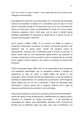 91 
fazer uma oficina na praça é melhor e mais organizado do que na sala de aula, 
interagem com quem passa.” 
Esse depoimento demonstrou uma preocupação com a construção das identidades 
culturais dos estudantes na relação com a diversidade cultural do bairro e de sua 
possível valorização através do re-conhecimento que se dá nas caminhadas pelo 
entorno da escola até a praça, da possibilidade de contato com outros sujeitos, 
moradores, passantes. Assim, andar pelas ruas do bairro é também prática 
identitária, possibilidade de descoberta do pertencimento e suposto de que as 
crianças e jovens passem a valorizá-lo. 
Como sinalizou Lefèbvre (1969), ao se apropriar da cidade os sujeitos a 
transformam. Nesse gesto, ao estimular as crianças a caminharem pelo bairro, esta 
professora está, ao mesmo tempo, criando uma paisagem cultural de 
pertencimentos, rompendo com a invisibilidade social e tornando as crianças e a 
própria escola cada vez mais pertencentes àquele território. Os passantes se 
envolvem, se aproximam, tornam-se sujeitos, mesmo que fugazmente, de um projeto 
que faz alargar o território educativo, com reflexos na condução do processo pela 
professora. 
O bairro, retomando Certeau (1994, p.42), “é uma noção dinâmica, que necessita de 
uma progressiva aprendizagem, que vai progredindo mediante a repetição do 
engajamento do corpo do usuário no espaço público até exercer aí uma 
apropriação”. Esse enunciado interessa-nos especialmente no que ele explicita da 
demanda dos deslocamentos e da presença dos usuários para a conformação do 
próprio espaço que, por sua vez, re-significado, é objeto de apropriação pelos 
caminhantes. A palavra usuário não é, tampouco, ocasional. Ela é capaz de 
expressar a permanência do uso do bairro, sua dinamicidade. 
Esses seriam igualmente, momentos de recriação permanente de territorialidades – 
escolha de trajetos, formas de deslocamento, estabelecimento de relações sociais e 
redesenho da cartografia da relação bairro-escola –, e de expressão da 
corporeidade dos sujeitos, suas subjetividades, expressas neste movimento que 
permitem que os estudantes vejam, que sejam vistos, que se identifiquem e se 
 