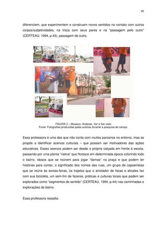 92 
diferenciem, que experimentem e construam novos sentidos no contato com outros 
corpos/subjetividades, na troca com seus pares e na “passagem pelo outro” 
(CERTEAU, 1994, p.43), passagem do outro. 
FIGURA 3 – Mosaico: Andares, Ver e Ser visto 
Fonte: Fotografias produzidas pelas autoras durante a pesquisa de campo. 
Essa professora é uma das que não conta com muitos parceiros no entorno, mas se 
propõe a identificar acervos culturais – que possam ser motivadores das ações 
educativas. Esses acervos podem ser desde a própria calçada em frente à escola, 
passando por uma planta “nativa” que floresce em determinada época colorindo todo 
o bairro, idosos que se reúnem para jogar “damas” na praça e que podem ter 
histórias para contar, o significado dos nomes das ruas, um grupo de capoeiristas 
que se reúne às sextas-feiras, os trajetos que o amolador de facas e alicates faz 
com sua bicicleta, um sem-fim de fazeres, práticas e culturas locais que podem ser 
explorados como “segmentos de sentido” (CERTEAU, 1994, p.44) nas caminhadas e 
explorações do bairro. 
Essa professora ressalta: 
 