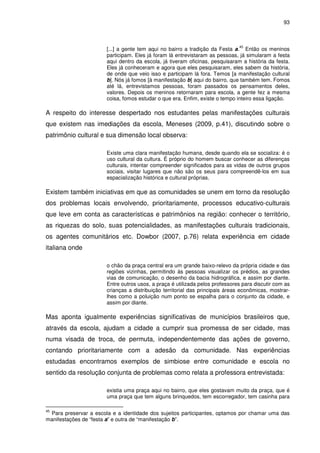 93 
[...] a gente tem aqui no bairro a tradição da Festa a.45 Então os meninos 
participam. Eles já foram lá entrevistaram as pessoas, já simularam a festa 
aqui dentro da escola, já tiveram oficinas, pesquisaram a história da festa. 
Eles já conheceram e agora que eles pesquisaram, eles sabem da história, 
de onde que veio isso e participam lá fora. Temos [a manifestação cultural 
b]. Nós já fomos [à manifestação b] aqui do bairro, que também tem. Fomos 
até lá, entrevistamos pessoas, foram passados os pensamentos deles, 
valores. Depois os meninos retornaram para escola, a gente fez a mesma 
coisa, fomos estudar o que era. Enfim, existe o tempo inteiro essa ligação. 
A respeito do interesse despertado nos estudantes pelas manifestações culturais 
que existem nas imediações da escola, Meneses (2009, p.41), discutindo sobre o 
patrimônio cultural e sua dimensão local observa: 
Existe uma clara manifestação humana, desde quando ela se socializa: é o 
uso cultural da cultura. É próprio do homem buscar conhecer as diferenças 
culturais, intentar compreender significados para as vidas de outros grupos 
sociais, visitar lugares que não são os seus para compreendê-los em sua 
espacialização histórica e cultural próprias. 
Existem também iniciativas em que as comunidades se unem em torno da resolução 
dos problemas locais envolvendo, prioritariamente, processos educativo-culturais 
que leve em conta as características e patrimônios na região: conhecer o território, 
as riquezas do solo, suas potencialidades, as manifestações culturais tradicionais, 
os agentes comunitários etc. Dowbor (2007, p.76) relata experiência em cidade 
italiana onde 
o chão da praça central era um grande baixo-relevo da própria cidade e das 
regiões vizinhas, permitindo às pessoas visualizar os prédios, as grandes 
vias de comunicação, o desenho da bacia hidrográfica, e assim por diante. 
Entre outros usos, a praça é utilizada pelos professores para discutir com as 
crianças a distribuição territorial das principais áreas econômicas, mostrar-lhes 
como a poluição num ponto se espalha para o conjunto da cidade, e 
assim por diante. 
Mas aponta igualmente experiências significativas de municípios brasileiros que, 
através da escola, ajudam a cidade a cumprir sua promessa de ser cidade, mas 
numa visada de troca, de permuta, independentemente das ações de governo, 
contando prioritariamente com a adesão da comunidade. Nas experiências 
estudadas encontramos exemplos de simbiose entre comunidade e escola no 
sentido da resolução conjunta de problemas como relata a professora entrevistada: 
existia uma praça aqui no bairro, que eles gostavam muito da praça, que é 
uma praça que tem alguns brinquedos, tem escorregador, tem casinha para 
45 Para preservar a escola e a identidade dos sujeitos participantes, optamos por chamar uma das 
manifestações de “festa a” e outra de “manifestação b”. 
 