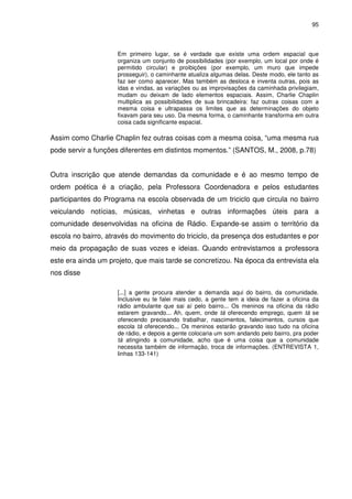 95 
Em primeiro lugar, se é verdade que existe uma ordem espacial que 
organiza um conjunto de possibilidades (por exemplo, um local por onde é 
permitido circular) e proibições (por exemplo, um muro que impede 
prosseguir), o caminhante atualiza algumas delas. Deste modo, ele tanto as 
faz ser como aparecer. Mas também as desloca e inventa outras, pois as 
idas e vindas, as variações ou as improvisações da caminhada privilegiam, 
mudam ou deixam de lado elementos espaciais. Assim, Charlie Chaplin 
multiplica as possibilidades de sua brincadeira: faz outras coisas com a 
mesma coisa e ultrapassa os limites que as determinações do objeto 
fixavam para seu uso. Da mesma forma, o caminhante transforma em outra 
coisa cada significante espacial. 
Assim como Charlie Chaplin fez outras coisas com a mesma coisa, “uma mesma rua 
pode servir a funções diferentes em distintos momentos.” (SANTOS, M., 2008, p.78) 
Outra inscrição que atende demandas da comunidade e é ao mesmo tempo de 
ordem poética é a criação, pela Professora Coordenadora e pelos estudantes 
participantes do Programa na escola observada de um triciclo que circula no bairro 
veiculando notícias, músicas, vinhetas e outras informações úteis para a 
comunidade desenvolvidas na oficina de Rádio. Expande-se assim o território da 
escola no bairro, através do movimento do triciclo, da presença dos estudantes e por 
meio da propagação de suas vozes e ideias. Quando entrevistamos a professora 
este era ainda um projeto, que mais tarde se concretizou. Na época da entrevista ela 
nos disse 
[...] a gente procura atender a demanda aqui do bairro, da comunidade. 
Inclusive eu te falei mais cedo, a gente tem a ideia de fazer a oficina da 
rádio ambulante que sai aí pelo bairro... Os meninos na oficina da rádio 
estarem gravando... Ah, quem, onde tá oferecendo emprego, quem tá se 
oferecendo precisando trabalhar, nascimentos, falecimentos, cursos que 
escola tá oferecendo... Os meninos estarão gravando isso tudo na oficina 
de rádio, e depois a gente colocaria um som andando pelo bairro, pra poder 
tá atingindo a comunidade, acho que é uma coisa que a comunidade 
necessita também de informação, troca de informações. (ENTREVISTA 1, 
linhas 133-141) 
 