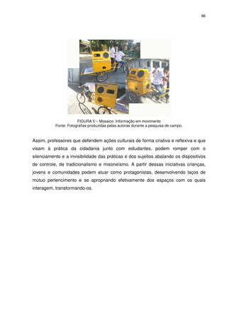 96 
FIGURA 5 – Mosaico: Informação em movimento 
Fonte: Fotografias produzidas pelas autoras durante a pesquisa de campo. 
Assim, professores que defendem ações culturais de forma criativa e reflexiva e que 
visam à prática da cidadania junto com estudantes, podem romper com o 
silenciamento e a invisibilidade das práticas e dos sujeitos abalando os dispositivos 
de controle, de tradicionalismo e misoneísmo. A partir dessas iniciativas crianças, 
jovens e comunidades podem atuar como protagonistas, desenvolvendo laços de 
mútuo pertencimento e se apropriando efetivamente dos espaços com os quais 
interagem, transformando-os. 
 