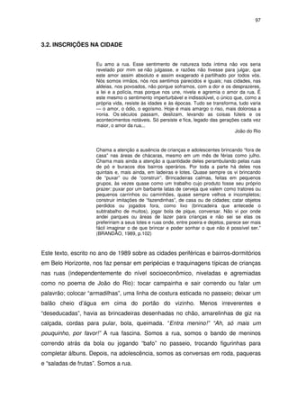 97 
3.2. INSCRIÇÕES NA CIDADE 
Eu amo a rua. Esse sentimento de natureza toda íntima não vos seria 
revelado por mim se não julgasse, e razões não tivesse para julgar, que 
este amor assim absoluto e assim exagerado é partilhado por todos vós. 
Nós somos irmãos, nós nos sentimos parecidos e iguais; nas cidades, nas 
aldeias, nos povoados, não porque soframos, com a dor e os desprazeres, 
a lei e a polícia, mas porque nos une, nivela e agremia o amor da rua. É 
este mesmo o sentimento imperturbável e indissolúvel, o único que, como a 
própria vida, resiste às idades e às épocas. Tudo se transforma, tudo varia 
— o amor, o ódio, o egoísmo. Hoje é mais amargo o riso, mais dolorosa a 
ironia. Os séculos passam, deslizam, levando as coisas fúteis e os 
acontecimentos notáveis. Só persiste e fica, legado das gerações cada vez 
maior, o amor da rua... 
João do Rio 
Chama a atenção a ausência de crianças e adolescentes brincando “fora de 
casa” nas áreas de chácaras, mesmo em um mês de férias como julho. 
Chama mais ainda a atenção a quantidade deles perambulando pelas ruas 
de pó e buracos dos bairros operários. Por toda a parte há deles nos 
quintais e, mais ainda, em ladeiras e lotes. Quase sempre os vi brincando 
de “puxar” ou de “construir”. Brincadeiras calmas, feitas em pequenos 
grupos, às vezes quase como um trabalho cujo produto fosse seu próprio 
prazer: puxar por um barbante latas de cerveja que valem como tratores ou 
pequenos carrinhos ou caminhões, quase sempre velhos e incompletos; 
construir imitações de “fazendinhas”, de casa ou de cidades; catar objetos 
perdidos ou jogados fora, como lixo (brincadeira que antecede o 
subtrabalho de muitos), jogar bola de pique, conversar. Não vi por onde 
andei parques ou áreas de lazer para crianças e não sei se elas os 
prefeririam a seus lotes e ruas onde, entre poeira e dejetos, parece ser mais 
fácil imaginar o de que brincar e poder sonhar o que não é possível ser.” 
(BRANDÃO, 1989, p.102) 
Este texto, escrito no ano de 1989 sobre as cidades periféricas e bairros-dormitórios 
em Belo Horizonte, nos faz pensar em peripécias e traquinagens típicas de crianças 
nas ruas (independentemente do nível socioeconômico, niveladas e agremiadas 
como no poema de João do Rio): tocar campainha e sair correndo ou falar um 
palavrão; colocar “armadilhas”, uma linha de costura esticada no passeio; deixar um 
balão cheio d’água em cima do portão do vizinho. Menos irreverentes e 
“deseducadas”, havia as brincadeiras desenhadas no chão, amarelinhas de giz na 
calçada, cordas para pular, bola, queimada. “Entra menino!” “Ah, só mais um 
pouquinho, por favor!” A rua fascina. Somos a rua, somos o bando de meninos 
correndo atrás da bola ou jogando “bafo” no passeio, trocando figurinhas para 
completar álbuns. Depois, na adolescência, somos as conversas em roda, paqueras 
e “saladas de frutas”. Somos a rua. 
 
