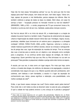 98 
Hoje não há mais essas “brincadeiras calmas” na rua. Ou será que não há mais 
espaço para elas? Nem praças, nem áreas de lazer, nem lotes vagos. Talvez sim, 
haja, apesar de poucos e mal distribuídos, parcos espaços da infância. Mas há 
também violência e perigo de todos os tipos na cidade. Além disso, em casa há 
serviço a fazer – “ocupação precoce no mercado invisível ou real do trabalho?” 
(BRANDÃO, 1989, p.102) –, e ainda, programas de TV que consomem horas a fio, 
furtando a rua de seu dom de ser viva, habitada, usada pelas crianças e jovens. 
No final do século XIX e no início do século XX, a modernização e a criação de 
cidades trouxeram fascínio e também medo. Programas de ordenamento do espaço 
urbano e higienização da cidade visavam retirar das ruas “mendigos, negros, loucos, 
prostitutas, rebeldes (que) tornaram-se um estorvo para o progresso e a almejada 
civilidade” (VEIGA; FARIA FILHO, 2000, p.400). Higienizar, reformar e civilizar a 
cidade implicava igualmente em edificar escolas, educar as crianças e salvaguardá-las 
do perigo das ruas, lugar de exposição às mazelas do tempo. Tirar as crianças 
das ruas e levá-las para a escola era um objetivo a ser abraçado como condição 
para o progresso. A rua continua sendo esse espaço de contágio, de medo e 
insegurança. Quem permitiria hoje que seu filho ou filha brincasse na rua sem se 
preocupar? Nas grandes (e pequenas) cidades o perigo está onde menos se espera. 
A escola, por sua vez, é vista como um lugar seguro. Por mais que haja, como 
vemos, a invasão das drogas, da violência, do descaso e da segregação, a escola é 
considerada mais segura do que a rua. Mesmo quando está sem professores, sem 
carteiras, sem belezas e sem bondades, a escola é o lugar da aquisição do 
conhecimento que, talvez, possa significar a redenção, uma possibilidade, uma 
melhor condição de vida46. 
Então, o que fazem essas crianças nas ruas? Como andam assim pelos bairros? 
Para onde vão e vem todos os dias se deveriam estar na sala de aula, protegidas? 
O quê a cidade de hoje poderia ensinar a uma criança se é poluída e perigosa? 
46 Essa visão da escola baseia-se em um quadro não generalizado. Sabemos ter, no Brasil, 
numerosas escolas públicas de qualidade e iniciativas transformadoras. Mas, sabemos também que o 
que relatamos é a realidade em muitos contextos e, como afirmou Bourdieu (1983, p.37) “É jogando 
conscientemente com a lógica do mundo social que se pode fazer acontecer os possíveis que não 
parecem inscritos nessa lógica.” 
 
