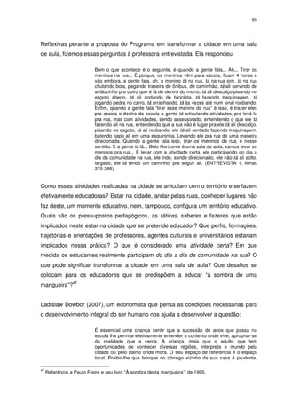 99 
Reflexivas perante a proposta do Programa em transformar a cidade em uma sala 
de aula, fizemos essas perguntas à professora entrevistada. Ela respondeu 
Bom o que acontece é o seguinte, é quando a gente fala... Ah... Tirar os 
meninos na rua... É porque, os meninos vêm para escola, ficam 4 horas e 
vão embora, a gente fala, ah, o menino tá na rua, tá na rua sim, tá na rua 
chutando bola, pegando traseira de ônibus, de caminhão, tá ali servindo de 
aviãozinho pro outro que é lá de dentro do morro, tá ali descalço pisando no 
esgoto aberto, tá ali andando de bicicleta, tá fazendo traquinagem, tá 
jogando pedra no carro, tá arranhando, tá às vezes até num sinal roubando. 
Enfim, quando a gente fala “tirar esse menino da rua” é isso, é trazer eles 
pra escola e dentro da escola a gente tá articulando atividades, pra levá-lo 
pra rua, mas com atividades, sendo assessorado, entendendo o que ele tá 
fazendo ali na rua, entendendo que a rua não é lugar pra ele tá ali descalço, 
pisando no esgoto, tá ali roubando, ele tá ali sentado fazendo traquinagem, 
batendo papo ali em uma esquininha. Levando ele pra rua de uma maneira 
direcionada. Quando a gente fala isso, tirar os meninos da rua, é nesse 
sentido. E a gente tá lá... Belo Horizonte é uma sala de aula, vamos levar os 
meninos pra rua... É levar com a atividade certa, ele participando do dia a 
dia da comunidade na rua, ele indo, sendo direcionado, ele não tá ali solto, 
largado, ele tá tendo um caminho, pra seguir ali. (ENTREVISTA 1, linhas 
370-385) 
Como essas atividades realizadas na cidade se articulam com o território e se fazem 
efetivamente educadoras? Estar na cidade, andar pelas ruas, conhecer lugares não 
faz deste, um momento educativo, nem, tampouco, configura um território educativo. 
Quais são os pressupostos pedagógicos, as táticas, saberes e fazeres que estão 
implicados neste estar na cidade que se pretende educador? Que perfis, formações, 
trajetórias e orientações de professores, agentes culturais e universitários estariam 
implicados nessa prática? O que é considerado uma atividade certa? Em que 
medida os estudantes realmente participam do dia a dia da comunidade na rua? O 
que pode significar transformar a cidade em uma sala de aula? Que desafios se 
colocam para os educadores que se predispõem a educar “à sombra de uma 
mangueira”?47 
Ladislaw Dowbor (2007), um economista que pensa as condições necessárias para 
o desenvolvimento integral do ser humano nos ajuda a desenvolver a questão: 
É essencial uma criança sentir que a sucessão de anos que passa na 
escola lhe permite efetivamente entender o contexto onde vive, apropriar-se 
da realidade que a cerca. A criança, mais que o adulto que tem 
oportunidades de conhecer diversas regiões, interpreta o mundo pela 
cidade ou pelo bairro onde mora. O seu espaço de referência é o espaço 
local. Proibir-lhe que brinque no córrego vizinho da sua casa é prudente, 
47 Referência a Paulo Freire e seu livro “À sombra desta mangueira”, de 1995. 
 