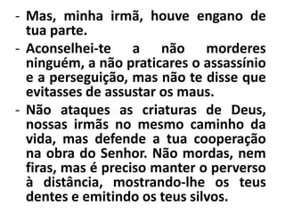 - Mas, minha irmã, houve engano de 
tua parte. 
- Aconselhei-te a não morderes 
ninguém, a não praticares o assassínio 
e a perseguição, mas não te disse que 
evitasses de assustar os maus. 
- Não ataques as criaturas de Deus, 
nossas irmãs no mesmo caminho da 
vida, mas defende a tua cooperação 
na obra do Senhor. Não mordas, nem 
firas, mas é preciso manter o perverso 
à distância, mostrando-lhe os teus 
dentes e emitindo os teus silvos. 
 