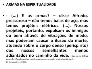 • ARMAS NA ESPIRITUALIDADE 
• - (...) E as armas? – disse Alfredo, 
pressuroso – não temos balas de aço, mas 
temos projéteis elétricos. (...). Nossos 
projéteis, portanto, expulsam os inimigos 
do bem através de vibrações de medo, 
mas poderiam causar a ilusão da morte, 
atuando sobre o corpo denso (períspirito) 
dos nossos semelhantes menos 
adiantados no caminho da vida. (sistema de defesa 
numa fortificação contra espíritos perversos, usando projéteis elétricos). 
• Os Mensageiros -20-111. 
 