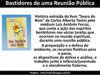 Bastidores de uma Reunião Pública 
História extraída do livro “Seara do 
Bem” de Carlos Alberto Tonini pelo 
médium Luís Antônio Ferraz, 
que conta a ação dos espíritos 
benfeitores nas várias tarefas que 
ocorrem no mundo espiritual, 
durante uma reunião pública. 
A preparação e a defesa do 
ambiente, os recursos fluídicos para 
o passe, 
os dispositivos de defesa e análise, o 
trabalho junto à infância/juventude 
e o atendimento fraterno. 
Imagens : www.Projetoimagem.com.br 
 
