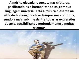 A música elevada repercute nas criaturas, 
pacificando-as e harmonizando-as, com sua 
linguagem universal. Está a música presente na 
vida do homem, desde os tempos mais remotos, 
sendo a mais sublime dentre todas as expressões 
de arte, sensibilizando profundamente a muitas 
criaturas. 
 