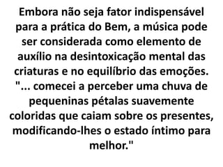 Embora não seja fator indispensável 
para a prática do Bem, a música pode 
ser considerada como elemento de 
auxílio na desintoxicação mental das 
criaturas e no equilíbrio das emoções. 
"... comecei a perceber uma chuva de 
pequeninas pétalas suavemente 
coloridas que caiam sobre os presentes, 
modificando-lhes o estado íntimo para 
melhor." 
 