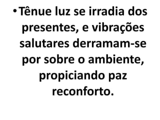 •Tênue luz se irradia dos 
presentes, e vibrações 
salutares derramam-se 
por sobre o ambiente, 
propiciando paz 
reconforto. 
 