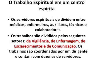 O Trabalho Espiritual em um centro 
espírita 
• Os servidores espirituais de dividem entre 
médicos, enfermeiros, auxiliares, técnicos e 
colaboradores. 
• Os trabalhos são divididos pelos seguintes 
setores: de Vigilância, de Enfermagem, de 
Esclarecimentos e de Comunicação. Os 
trabalhos são coordenados por um dirigente 
e contam com dezenas de servidores. 
 