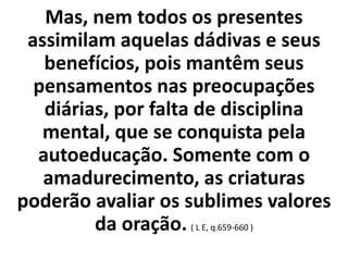 Mas, nem todos os presentes 
assimilam aquelas dádivas e seus 
benefícios, pois mantêm seus 
pensamentos nas preocupações 
diárias, por falta de disciplina 
mental, que se conquista pela 
autoeducação. Somente com o 
amadurecimento, as criaturas 
poderão avaliar os sublimes valores 
da oração. ( L E, q.659-660 ) 
 