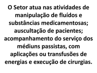 O Setor atua nas atividades de 
manipulação de fluídos e 
substâncias medicamentosas; 
auscultação de pacientes; 
acompanhamento do serviço dos 
médiuns passistas, com 
aplicações ou transfusões de 
energias e execução de cirurgias. 
 