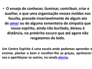 • O ensejo de conhecer, iluminar, contribuir, criar e 
auxiliar, o que uma organização nesses moldes nos 
faculta, procede invariavelmente de algum ato 
de amor ou de alguma sementeira de simpatia que 
nosso espírito, ainda não burilado, deixou à 
distância, no pretérito escuro que até agora não 
resgatamos de todo. 
Um Centro Espírito é uma escola onde podemos aprender e 
ensinar, plantar o bem e recolher-lhe as graças, aprimorar-nos 
e aperfeiçoar os outros, na senda eterna. 
 