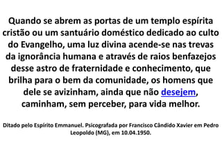Quando se abrem as portas de um templo espírita 
cristão ou um santuário doméstico dedicado ao culto 
do Evangelho, uma luz divina acende-se nas trevas 
da ignorância humana e através de raios benfazejos 
desse astro de fraternidade e conhecimento, que 
brilha para o bem da comunidade, os homens que 
dele se avizinham, ainda que não desejem, 
caminham, sem perceber, para vida melhor. 
Ditado pelo Espírito Emmanuel. Psicografada por Francisco Cândido Xavier em Pedro 
Leopoldo (MG), em 10.04.1950. 
 