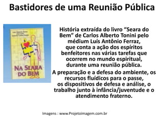 Bastidores de uma Reunião Pública 
História extraída do livro “Seara do 
Bem” de Carlos Alberto Tonini pelo 
médium Luís Antônio Ferraz, 
que conta a ação dos espíritos 
benfeitores nas várias tarefas que 
ocorrem no mundo espiritual, 
durante uma reunião pública. 
A preparação e a defesa do ambiente, os 
recursos fluídicos para o passe, 
os dispositivos de defesa e análise, o 
trabalho junto à infância/juventude e o 
atendimento fraterno. 
Imagens : www.Projetoimagem.com.br 
