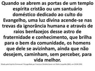 Quando se abrem as portas de um templo 
espírita cristão ou um santuário 
doméstico dedicado ao culto do 
Evangelho, uma luz divina acende-se nas 
trevas da ignorância humana e através de 
raios benfazejos desse astro de 
fraternidade e conhecimento, que brilha 
para o bem da comunidade, os homens 
que dele se avizinham, ainda que não 
desejem, caminham, sem perceber, para 
vida melhor. 
Ditado pelo Espírito Emmanuel. Psicografada por Francisco Cândido Xavier em Pedro Leopoldo (MG), em 10.04.1950. 
 