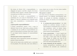 Em termos do Direito Civil, a responsabilidade é a            nossa relação com os outros. Por isso, somos também
obrigação de reparar o mal feito a alguém. Em termos          responsáveis perante o outro.
de Direito Penal, exprime a situação daquele que pode         Mas quem é o outro?
ser punido por um delito ou por um crime.
                                                              Em muitos discursos filosóficos contemporâneos, o ser
Na filosofia e na moral, a responsabilidade é a               humano passou a ser definido essencialmente como
consciência de se ser autor de determinado acto ou            relação. Ao primado do indivíduo, sobrepõe-se o
objecto. É facto de o indivíduo ter de responder pelos        primado da relação, do encontro, da comunicação, da
seus actos, assumindo-os e reconhecendo-se autor              recirpocidade.
deles.
                                                                 ➡    O sermos-uns-com-os-outros é um dado
A quem pedir responsabilidades?                                       primário da existência humana. O outro é
À pessoa, naturalmente, porque é livre e capaz de                     imprescindível à constituição do eu. O outro é o
discernir o bem do mal. Ainda assim, podemos admitir                  meu semelhante, sendo, ao mesmo tempo,
a existência de uma partilha de responsabilidades por                 diferente de mim. Na minha relação com ele,
parte de várias pessoas envolvidas numa acção comum.                  posso encará-lo sob três aspectos:
É o que alguns autores designam de responsabilidade              ➡    Como concorrente. – o outro é aquele com
solidária.                                                            quem nada tenho a ver, aquele que disputa o
Perante quem somos responsáveis?                                      meu lugar e contra quem tenho de competir,
Desde logo, somos responsáveis perante nós mesmos e                   numa relação de conflito, por vezes até de
perante a nossa consciência.                                          aniquilação. (escusado será dizer que, a este
                                                                      nível, não existe preocupação ética).
Cada um dos nossos actos contribui para a construção
de nós próprios. Por outro lado, esses actos definem a           ➡    Como elemento de um contrato. – certas
                                                                      teorias sociopolíticas consideram que os
                                                                      indivíduos são mónadas que estabelecem
                                                         10




                                                 iBooks Author
 