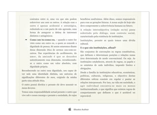 contratos entre si, uma vez que não podem               benefícios usufruímos. Além disso, somos responsáveis
        sobreviver uns sem os outros. A relação com o           para com as gerações futuras. A nossa acção de hoje não
        outro é apenas acidental e estratégica,                 deve comprometer a sobrevivência humana no futuro.
        reduzindo-se a um pacto de não agressão, uma            A relação intersubjectiva (relação eu-tu) passa
        forma de assegurar a defesa de interesses               sobretudo pelo diálogo, num contexto social,
        distintos e antagónicos.                                caracterizado pela existência de instituições.
   ➡    Como um tu-como-eu. – quando o outro for                Instituições, perante as quais temos uma dívida
        visto como um outro eu, a quem se concede a             cultural.
        dignidade de pessoa. Só assim estaremos diante
                                                                E o que são instituições, afinal?
        dessa dimensão ética de sermos uns-com-os-
                                                                São conjuntos de convenções ou regras constitutivas,
        outros. Nas experiências do acolhimento, do
                                                                que definem e determinam posições e relações numa
        amo r, da am izade é que se de scobre
                                                                área determinada de modo convencional. Ou seja. As
        autenticamente essa dimensão, reconhecendo-
                                                                instituições estabelecem, através de regras, os papéis e
        se o outro como um valor absoluto, com
                                                                os estatutos de cada indivíduo, impondo limites e
        dignidade própria.
                                                                obrigações.
Reconhecendo no outro essa dignidade, sou capaz de
                                                                Desde a família às instituições educativas, económicas,
ver nele uma identidade distinta, um universo de
                                                                políticas, culturais, religiosas, o objectivo destas
significações diferentes do meu, exigindo da minha
                                                                diferentes esferas consiste em regular e pautar as
parte uma atitude ética.
                                                                relações interpessoais. Por isso, na vida em sociedade, o
O outro possui direitos e perante ele devo assumir os
                                                                agir individual encontra-se mais ou menos
meus deveres.
                                                                institucionalizado, o que significa que existem regras de
Temos uma responsabilidade actual perante o outro que           comportamento que definem o que é aceitável ou
vive sob o nosso encargo e perante a sociedade, de cujos        reprovável.
                                                           11




                                                   iBooks Author
 