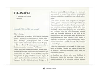 FILOSOFIA
                                                                 ética como uma realidade se distingue do pensamento
                                                                 que sobre ela se exerce. Numa primeira aproximação,
      A Dimensão Ético-Política.                                 podemos, então, dizer que a ética é uma reflexão sobre a
	

   3 Março 2009                                               moral.
                                                                 Assim sendo, a moral é um conjunto de princípios,
                                                                 normas, juízos e valores de carácter prescritivo que,
                                                                 vigentes numa dada sociedade, são interiorizados pelos
                                                                 seus membros, antes de qualquer reflexão sobre o seu
Intenção Ética e Norma Moral.                                    significado e a sua importância. Por seu turno, a ética
                                                                 será a reflexão sobre essa esfera da conduta humana,

Ética e Moral.                                                   tendo por finalidade encontrar o agir bem, a vida
                                                                 orientada pelo bem. Reflectindo sobre a conduta e o
“Os especialistas de filosofia moral não se entendem
                                                                 comportamento dos seres humanos, sob o prisma da
quanto à repartição do sentido entre os termos moral e
                                                                 bondade e da maldade, da justiça e da injustiça, a ética
ética. A etimologia é, a este propósito, inútil, na medida
                                                                 propõe-se encontrar o sentido moral da vida, com vista
em que um dos termos vem do latim e outro do grego e
                                                                 à sua realização.
os dois se referem, de uma maneira ou de outra, ao
domínio comum dos costumes.” Paul Ricoeur.                       Existe, por conseguinte, um primado da ética sobre a
                                                                 moral. A lei moral, a norma, será apenas um meio para
O texto indica-nos que a etimologia dos termos moral e
                                                                 se alcançar a verdadeira finalidade, isto é, uma vida
ética não é suficiente para clarificar as diferenças que
                                                                 moralmente realizada.
existem entre eles. Moral provém do latim, enquanto
ética provém do grego e tinham nas suas línguas de               A disciplina que reflecte sobre essa finalidade é,

origem significados muito semelhantes. No entanto, na            obviamente, a ética. Por isso, cabe à ética estudar os

linguagem filosófica habitual, a moral distingue-se da           comportamentos e os diversos códigos morais,

                                                             2




                                                     iBooks Author
 