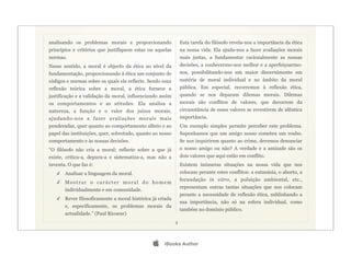 analisando os problemas morais e proporcionando                Esta tarefa do filósofo revela-nos a importância da ética
princípios e critérios que justifiquem estas ou aquelas        na nossa vida. Ela ajuda-nos a fazer avaliações morais
normas.                                                        mais justas, a fundamentar racionalmente as nossas
Nesse sentido, a moral é objecto da ética ao nível da          decisões, a conhecermo-nos melhor e a aperfeiçoarmo-
fundamentação, proporcionando à ética um conjunto de           nos, possibilitando-nos um maior discernimento em
códigos e normas sobre os quais ela reflecte. Sendo uma        matéria de moral individual e no âmbito da moral
reflexão teórica sobre a moral, a ética fornece a              pública. Em especial, recorremos à reflexão ética,
justificação e a validação da moral, influenciando assim       quando se nos deparam dilemas morais. Dilemas
os comportamentos e as atitudes. Ela analisa a                 morais são conflitos de valores, que decorrem da
natureza, a função e o valor dos juízos morais,                circunstância de esses valores se revestirem de idêntica
ajudando-nos a fazer avaliações morais mais                    importância.
ponderadas, quer quanto ao comportamento alheio e ao           Um exemplo simples permite perceber este problema.
papel das instituições, quer, sobretudo, quanto ao nosso       Suponhamos que um amigo nosso cometeu um roubo.
comportamento e às nossas decisões.                            Se nos inquirirem quanto ao crime, devemos denunciar
“O filósofo não cria a moral; reflecte sobre a que já          o nosso amigo ou não? A verdade e a amizade são os
existe, critica-a, depura-a e sistematiza-a, mas não a         dois valores que aqui estão em conflito.
inventa. O que faz é:                                          Existem inúmeras situações na nossa vida que nos
   ✓ Analisar a linguagem da moral.                            colocam perante estes conflitos: a eutanásia, o aborto, a
                                                               fecundação in vitro, a poluição ambiental, etc.,
   ✓ Mostrar o carácter moral do homem
                                                               representam outras tantas situações que nos colocam
       individualmente e em comunidade.
                                                               perante a necessidade de reflexão ética, sublinhando a
   ✓ Rever filosoficamente a moral histórica já criada
                                                               sua importância, não só na esfera individual, como
       e, especificamente, os problemas morais da
                                                               também no domínio público.
       actualidade.” (Paul Ricoeur)
                                                           3




                                                   iBooks Author
 