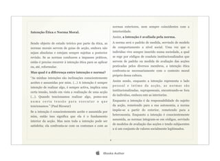 normas exteriores, nem sempre coincidentes com a
Intenção Ética e Norma Moral.                                   interioridade.
                                                                Assim, a intenção é avaliada pela norma.

Sendo objecto de estudo teórico por parte da ética, as          A norma será o padrão de medida, servindo de modelo
normas morais servem de guias de acção, embora não              de comportamento a nível social. Uma vez que o
sejam absolutas e estejam sempre sujeitas a posterior           indivíduo vive sempre inserido numa sociedade, a qual
revisão. Se as normas conduzem a impasses práticos,             se rege por códigos de conduta institucionalizados que
então é preciso recorrer à intenção ética para as aplicar       servem de padrão ou medida de avaliação das acções
ou, até, reformular.                                            praticadas pelos diversos membros, a intenção ética
                                                                confronta-se necessariamente com o contexto moral
Mas qual é a diferença entre intenção e norma?
                                                                próprio dessa cultura.
“As minhas intenções são inclinações conscientemente
                                                                Assim sendo, enquanto a intenção representa o lado
aceites e assumidas por mim. (...) A intenção é sempre
                                                                pessoal e íntimo da acção, as normas são
intenção de realizar algo, é sempre activa, implica uma
                                                                institucionalizadas, suprapessoais, encontrando-se fora
certa tensão, tendo em vista a realização de uma acção
                                                                do indivíduo, embora este as interiorize.
(...). Quando tencionamos realizar algo, pomo-nos
numa certa tensão para executar o que                           Enquanto a intenção é da responsabilidade do sujeito
tencionamos.” (Paul Ricoeur)                                    da acção, remetendo para a sua autonomia, a norma
                                                                impõe-se a partir do exterior, remetendo para a
Se a intenção é conscientemente aceite e assumida por
                                                                heteronomia. Enquanto a intenção é conscientemente
mim, então isso significa que ela é o fundamento
                                                                assumida, as normas integram-se em códigos, servindo
interior da acção. Mas nem toda a intenção pode ser
                                                                de modelos de avaliação das acções e tendo subjacentes
satisfeita; ela confronta-se com os costumes e com as
                                                                a si um conjunto de valores socialmente legitimados.


                                                            4




                                                    iBooks Author
 