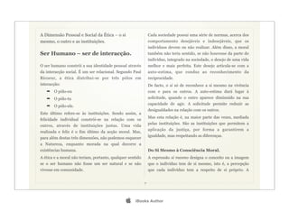 A Dimensão Pessoal e Social da Ética – o si                    Cada sociedade possui uma série de normas, acerca dos
mesmo, o outro e as instituições.                              comportamento desejáveis e indesejáveis, que os
                                                               indivíduos devem ou não realizar. Além disso, a moral
Ser Humano – ser de interacção.                                também não teria sentido, se não houvesse da parte do
                                                               indivíduo, integrado na sociedade, o desejo de uma vida
O ser humano constrói a sua identidade pessoal através         melhor e mais perfeita. Este desejo articula-se com a
da interacção social. É um ser relacional. Segundo Paul        auto-estima, que conduz ao reconhecimento da
Ricoeur, a ética distribui-se por três pólos em                reciprocidade.
interacção:                                                    De facto, o si só de reconhece a si mesmo na vivência
   ➡   O pólo-eu                                               com e para os outros. A auto-estima dará lugar à
   ➡   O pólo-tu                                               solicitude, quando o outro aparece diminuído na sua
                                                               capacidade de agir. A solicitude permite reduzir as
   ➡   O pólo-ele.
                                                               desigualdades na relação com os outros.
Este último refere-se às instituições. Sendo assim, a
                                                               Mas esta relação é, na maior parte das vezes, mediada
felicidade individual constrói-se na relação com os
                                                               pelas instituições. São as instituições que permitem a
outros, através de instituições justas. Uma vida
                                                               aplicação da justiça, por forma a garantirem a
realizada e feliz é o fim último da acção moral. Mas,
                                                               igualdade, mas respeitando as diferenças.
para além destas três dimensões, não podemos esquecer
a Natureza, enquanto morada na qual decorre a
existências humana.                                            Do Si Mesmo à Consciência Moral.
A ética e a moral não teriam, portanto, qualquer sentido       A expressão si mesmo designa o conceito ou a imagem
se o ser humano não fosse um ser natural e se não              que o indivíduo tem de si mesmo, isto é, a percepção
vivesse em comunidade.                                         que cada indivíduo tem a respeito de si próprio. A


                                                           7




                                                   iBooks Author
 