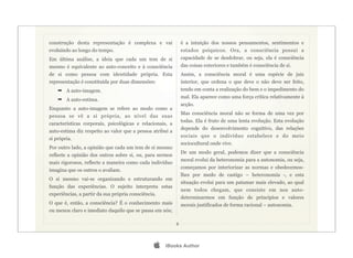construção desta representação é complexa e vai                é a intuição dos nossos pensamentos, sentimentos e
evoluindo ao longo do tempo.                                   estados psíquicos. Ora, a consciência possui a
Em última análise, a ideia que cada um tem de si               capacidade de se desdobrar, ou seja, ela é consciência
mesmo é equivalente ao auto-conceito e à consciência           das coisas exteriores e também é consciência de si.
de si como pessoa com identidade própria. Esta                 Assim, a consciência moral é uma espécie de juiz
representação é constituída por duas dimensões:                interior, que ordena o que deve o não deve ser feito,
    ➡ A auto-imagem.                                           tendo em conta a realização do bem e o impedimento do
                                                               mal. Ela aparece como uma força crítica relativamente à
    ➡ A auto-estima.
                                                               acção.
Enquanto a auto-imagem se refere ao modo como a
                                                               Mas consciência moral não se forma de uma vez por
pessoa se vê a si própria, ao nível das suas
                                                               todas. Ela é fruto de uma lenta evolução. Esta evolução
características corporais, psicológicas e relacionais, a
                                                               depende do desenvolvimento cognitivo, das relações
auto-estima diz respeito ao valor que a pessoa atribui a
                                                               sociais que o indivíduo estabelece e do meio
si própria.
                                                               sociocultural onde vive.
Por outro lado, a opinião que cada um tem de si mesmo
                                                               De um modo geral, podemos dizer que a consciência
reflecte a opinião dos outros sobre si, ou, para sermos
                                                               moral evolui da heteronomia para a autonomia, ou seja,
mais rigorosos, reflecte a maneira como cada indivíduo
                                                               começamos por interiorizar as normas e obedecemos-
imagina que os outros o avaliam.
                                                               lhes por medo de castigo – heteronomia -, e esta
O si mesmo vai-se organizando e estruturando em
                                                               situação evolui para um patamar mais elevado, ao qual
função das experiências. O sujeito interpreta estas
                                                               nem todos chegam, que consiste em nos auto-
experiências, a partir da sua própria consciência.
                                                               determinarmos em função de princípios e valores
O que é, então, a consciência? É o conhecimento mais           morais justificados de forma racional – autonomia.
ou menos claro e imediato daquilo que se passa em nós;

                                                           8




                                                    iBooks Author
 