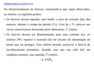 DIMENSIONAMENTO:
No dimensionamento de fusíveis, recomenda-se que sejam observados,
no mínimo, os seguintes pontos:
§   Os fusíveis devem suportar, sem fundir, o pico de corrente (Ip), dos
    motores, durante o tempo de partida (TP). Com Ip e TP entra-se nas
    curvas características fornecidas pelos fabricantes, 1o critério.
§   Os fusíveis devem ser dimensionados para uma corrente (IF), no
    mínimo 20% superior à nominal (In) do circuito de alimentação do
    motor que irá proteger. Este critério permite preservar o fusível do
    envelhecimento prematuro, fazendo com que sua vida útil, em
    condições normais, seja mantida, 2o critério:
                                    I F ≥ 1,2I n
 