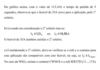 Do gráfico acima, com o valor de 113,16A e tempo de partida de 5
segundos, observa-se que o fusível de 35A serve para a aplicação, pelo 1o
critério.


b) Levando em consideração o 2o critério tem-se:
                     I F ≥ 1,2I n   ou   I F ≥ 16,56 A
O fusível de 35A também satisfaz o 2o critério.


c) Considerando o 3o critério, deve-se verificar se o relé e o contator para
esta aplicação são compatíveis com este fusível, ou seja, se I F ≤ I F max .
No caso da WEG, seriam o contator CWM18 e o relé RW27D (11....17A)
 
