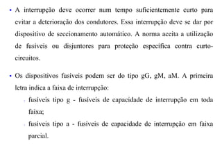 §   A interrupção deve ocorrer num tempo suficientemente curto para
    evitar a deterioração dos condutores. Essa interrupção deve se dar por
    dispositivo de seccionamento automático. A norma aceita a utilização
    de fusíveis ou disjuntores para proteção específica contra curto-
    circuitos.

§   Os dispositivos fusíveis podem ser do tipo gG, gM, aM. A primeira
    letra indica a faixa de interrupção:
       ?   fusíveis tipo g - fusíveis de capacidade de interrupção em toda
           faixa;
       ?   fusíveis tipo a - fusíveis de capacidade de interrupção em faixa
           parcial.
 