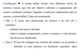 Coordenação Æ A norma define ensaios com diferentes níveis de
corrente, ensaios que têm por objetivo submeter o equipamento sob
ensaio a condições extremas. Segundo o estado dos componentes após os
ensaios, a norma define 2 tipos de coordenação:
§   Tipo 1: É aceita uma deterioração do contator e do relé sob 2
    condições:
      ?   nenhum risco para o operador,
      ?   todos os demais componentes, exceto o contator e o relé térmico,
          não devem ser danificados.
§   Tipo 2: O risco de soldagem dos contatos do contator ou da partida é
             admitido se estes puderem ser facilmente separados. Após
 