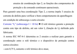 ensaios de coordenação tipo 2, as funções dos componentes de
           proteção e de comando continuam operacionais.
Para garantir uma boa coordenação Tipo 2, a norma impõe 3 ensaios de
corrente de defeito para verificar o bom comportamento da aparelhagem
em condição de sobrecarga e curto-circuito:
Corrente “Ic” (sobrecarga I < 10 In) Æ O relé térmico garante a proteção
contra este tipo de defeito, até um valor Ic (função de In) definido pelo
fabricante.
A norma IEC 947-4-1 determina os 2 ensaios a realizar para garantir a
coordenação entre o relé térmico e o dispositivo de proteção contra
curtos-circuitos:
- com 0,75 Ic somente o relé térmico deve atuar,
 