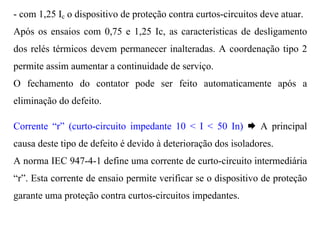 - com 1,25 Ic o dispositivo de proteção contra curtos-circuitos deve atuar.
Após os ensaios com 0,75 e 1,25 Ic, as características de desligamento
dos relés térmicos devem permanecer inalteradas. A coordenação tipo 2
permite assim aumentar a continuidade de serviço.
O fechamento do contator pode ser feito automaticamente após a
eliminação do defeito.

Corrente “r” (curto-circuito impedante 10 < I < 50 In) Æ A principal
causa deste tipo de defeito é devido à deterioração dos isoladores.
A norma IEC 947-4-1 define uma corrente de curto-circuito intermediária
“r”. Esta corrente de ensaio permite verificar se o dispositivo de proteção
garante uma proteção contra curtos-circuitos impedantes.
 