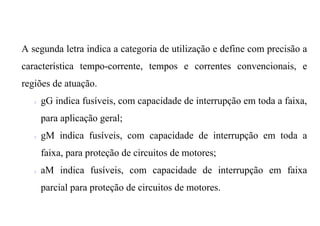 A segunda letra indica a categoria de utilização e define com precisão a
característica tempo-corrente, tempos e correntes convencionais, e
regiões de atuação.
   ?   gG indica fusíveis, com capacidade de interrupção em toda a faixa,
       para aplicação geral;
   ?   gM indica fusíveis, com capacidade de interrupção em toda a
       faixa, para proteção de circuitos de motores;
   ?   aM indica fusíveis, com capacidade de interrupção em faixa
       parcial para proteção de circuitos de motores.
 