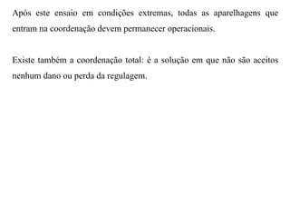Após este ensaio em condições extremas, todas as aparelhagens que
entram na coordenação devem permanecer operacionais.


Existe também a coordenação total: é a solução em que não são aceitos
nenhum dano ou perda da regulagem.
 