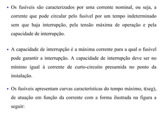 §   Os fusíveis são caracterizados por uma corrente nominal, ou seja, a
    corrente que pode circular pelo fusível por um tempo indeterminado
    sem que haja interrupção, pela tensão máxima de operação e pela
    capacidade de interrupção.


§   A capacidade de interrupção é a máxima corrente para a qual o fusível
    pode garantir a interrupção. A capacidade de interrupção deve ser no
    mínimo igual à corrente de curto-circuito presumida no ponto da
    instalação.

§   Os fusíveis apresentam curvas características do tempo máximo, t(seg),
    de atuação em função da corrente com a forma ilustrada na figura a
    seguir:
 