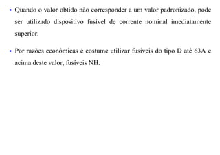 §   Quando o valor obtido não corresponder a um valor padronizado, pode
    ser utilizado dispositivo fusível de corrente nominal imediatamente
    superior.

§   Por razões econômicas é costume utilizar fusíveis do tipo D até 63A e
    acima deste valor, fusíveis NH.
 