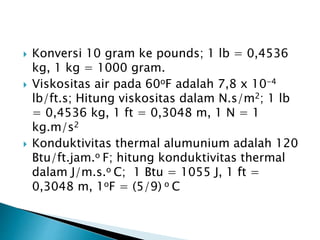  Konversi 10 gram ke pounds; 1 lb = 0,4536
kg, 1 kg = 1000 gram.
 Viskositas air pada 60oF adalah 7,8 x 10-4
lb/ft.s; Hitung viskositas dalam N.s/m2; 1 lb
= 0,4536 kg, 1 ft = 0,3048 m, 1 N = 1
kg.m/s2
 Konduktivitas thermal alumunium adalah 120
Btu/ft.jam.o F; hitung konduktivitas thermal
dalam J/m.s.o C; 1 Btu = 1055 J, 1 ft =
0,3048 m, 1oF = (5/9) o C
 