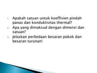 1. Apakah satuan untuk koeffisien pindah
panas dan konduktivitas thermal?
2. Apa yang dimaksud dengan dimensi dan
satuan?
3. Jelaskan perbedaan besaran pokok dan
besaran turunan!
 