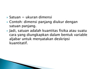  Satuan = ukuran dimensi
 Contoh: dimensi panjang diukur dengan
satuan panjang.
 Jadi, satuan adalah kuantitas fisika atau suatu
cara yang diungkapkan dalam bentuk variable
aljabar untuk menyatakan deskripsi
kuantitatif.
 