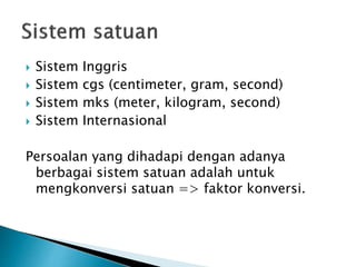  Sistem Inggris
 Sistem cgs (centimeter, gram, second)
 Sistem mks (meter, kilogram, second)
 Sistem Internasional
Persoalan yang dihadapi dengan adanya
berbagai sistem satuan adalah untuk
mengkonversi satuan => faktor konversi.
 