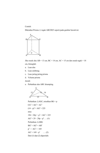 Contoh:
Diketahui Prisma  tegak ABCDEF seperti pada gambar bawah ini:

      F

D                       E




         C
A                       B

Jika rusuk alas AB = 13 cm, BC = 14 cm, AC = 15 cm dan rusuk tegak = 10
cm, hitunglah:
a. Luas alas
b. Luas selubung
c. Luas jaring-jaring prisma
d. Volume prisma
Jawab:
a. Perhatikan alas ABC disamping.
               C

         15             G    14

     A             13             B

    Perhatikan AGC, misalkan BG = p
    CG2 + AG2 = AC2
    (14 – p)2 + AG2 = 225
    atau:
    196 + 28p + p2 + AG2 = 225
    AG2 = 29 – 28p – p2 . . . (1)
    Perhatikan ABG
    BG2 + AG2 = AB2
    p2 + AG2 = 169
    AG2 = 169 – p2          . . . (2)
    Dari (1) dan (2) diperoleh:
 