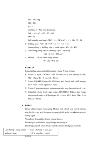 169 – 29 = 28 p
                             140 = 28p
                             p= 5
                             substitusi p = 5 ke pers. 2 menjadi:
                             AG2 = 169 – p2 = 169 – 25 = 144
                             AG = 12
                             Jadi luas alas atau luas ∆ ABC = ½ x BC x AG = ½ x 14 x 12 = 84
                         b. Keliling alas = AB + BC + CA = 13 + 14 + 15 = 42
                             Luas selubung = Keliling alas x rusuk tegak = 42 x 10 = 420
                         c. Luas Jaring-jaring = Luas selubung + (2 x Luas alas)
                                                = 420 + 2 (84) = 588 cm2
                         d. Volume       = Luas alas x tinggi prisma
                                                = 84 x 10 = 840 cm3


                         LATIHAN
                         Hitunglah luas jaring-jaring Prisma dan volume Prisma berikut.
                         1. Prisma  tegak ABCDEF, ABC siku-siku di B dan merupakan alas,
                             AB = 12 cm, BC = 5 cm, AD = 10 cm.
                         2. Prisma PQRSTU dengan alas PQR sama kaki dan siku-siku di P, dengan
                             PQ = 10 cm , rusuk tegak PS = 8 cm.
                         3. Prisma ∆ beraturan dengan panjang rusuk alas a cm dan rusuk tegak t cm.
                         4. Diketahui prisma tegak segi empat ABCDEFGH bidang alas berupa
                             trapesium siku-siku ABCD dengan AB = 8 cm, AD = 4 cm, CD = 5 cm
                             dan AE = 15 cm.


                     4. LIMAS
                         Limas adalah bangun ruang yang dibatasi oleh sebuah segi banyak sebagai
                         alas dan beberapa segi tiga yang mempunyai titik sudut persekutuan sebagai
                         bidang tegak.
                         Nama limas disesuaikan dengan bidang alasnya.
                         Limas segi n adalah limas yang alasnya berupa segi n
                         Limas tegak adalah limas dimana proyeksi puncak tepat pada pusat alas

Luas Jaring – jaring Limas   = Luas selubung + luas Alas
Volume Limas                = 1/3 x luas alas x tinggi
                         Contoh:
 