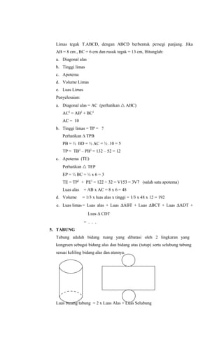 Limas tegak T.ABCD, dengan ABCD berbentuk persegi panjang. Jika
  AB = 8 cm , BC = 6 cm dan rusuk tegak = 13 cm, Hitunglah:
  a. Diagonal alas
  b. Tinggi limas
  c. Apotema
  d. Volume Limas
  e. Luas Limas
  Penyelesaian:
  a. Diagonal alas = AC (perhatikan  ABC)
     AC2 = AB2 + BC2
     AC = 10
  b. Tinggi limas = TP = ?
     Perhatikan ∆ TPB
     PB = ½ BD = ½ AC = ½ .10 = 5
     TP = TB2 – PB2 = 132 – 52 = 12
  c. Apotema (TE)
     Perhatikan  TEP
     EP = ½ BC = ½ x 6 = 3
     TE = TP2 + PE2 = 122 + 32 = V153 = 3V7 (salah satu apotema)
     Luas alas    = AB x AC = 8 x 6 = 48
  d. Volume       = 1/3 x luas alas x tinggi = 1/3 x 48 x 12 = 192
  e. Luas limas = Luas alas + Luas ∆ABT + Luas ∆BCT + Luas ∆ADT +
                     Luas ∆ CDT
                  = . . .
5. TABUNG
  Tabung adalah bidang ruang yang dibatasi oleh 2 lingkaran yang
  kongruen sebagai bidang alas dan bidang atas (tutup) serta selubung tabung
  sesuai keliling bidang alas dan atasnya.




  Luas bidang tabung = 2 x Luas Alas + Luas Selubung
 