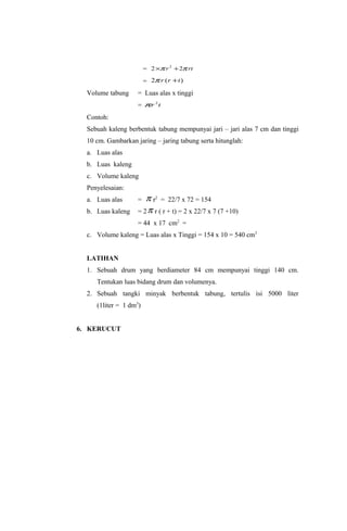 = 2 ×π r 2 + 2π rt
                        = 2π r ( r + t )
  Volume tabung     = Luas alas x tinggi
                    = πr 2 t
  Contoh:
  Sebuah kaleng berbentuk tabung mempunyai jari – jari alas 7 cm dan tinggi
  10 cm. Gambarkan jaring – jaring tabung serta hitunglah:
  a. Luas alas
  b. Luas kaleng
  c. Volume kaleng
  Penyelesaian:
  a. Luas alas      =  π r2 = 22/7 x 72 = 154
  b. Luas kaleng    = 2 π r ( r + t) = 2 x 22/7 x 7 (7 +10)
                    = 44 x 17 cm2 =
  c. Volume kaleng = Luas alas x Tinggi = 154 x 10 = 540 cm3


  LATIHAN
  1. Sebuah drum yang berdiameter 84 cm mempunyai tinggi 140 cm.
     Tentukan luas bidang drum dan volumenya.
  2. Sebuah tangki minyak berbentuk tabung, tertulis isi 5000 liter
     (1liter = 1 dm3)


6. KERUCUT
 