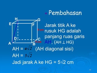11
Pembahasan
Jarak titik A ke
rusuk HG adalah
panjang ruas garis
AH, (AH  HG)
A B
C
D
H
E F
G
5 cm
5 cm
AH = (AH diagonal sisi)
AH =
Jadi jarak A ke HG = 5√2 cm
2
a
2
5
 